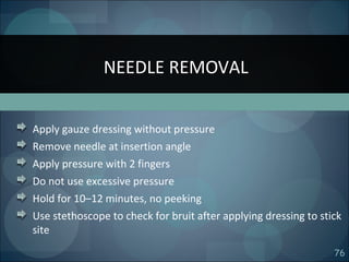 76
Apply gauze dressing without pressure
Remove needle at insertion angle
Apply pressure with 2 fingers
Do not use excessive pressure
Hold for 10–12 minutes, no peeking
Use stethoscope to check for bruit after applying dressing to stick
site
NEEDLE REMOVAL
 