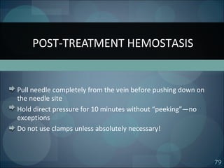 79
Pull needle completely from the vein before pushing down on
the needle site
Hold direct pressure for 10 minutes without “peeking”—no
exceptions
Do not use clamps unless absolutely necessary!
POST-TREATMENT HEMOSTASIS
 