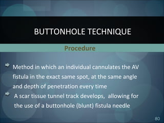 80
Method in which an individual cannulates the AV
fistula in the exact same spot, at the same angle
and depth of penetration every time
A scar tissue tunnel track develops, allowing for
the use of a buttonhole (blunt) fistula needle
BUTTONHOLE TECHNIQUE
Procedure
 