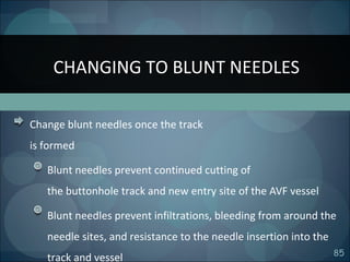 85
Change blunt needles once the track
is formed
Blunt needles prevent continued cutting of
the buttonhole track and new entry site of the AVF vessel
Blunt needles prevent infiltrations, bleeding from around the
needle sites, and resistance to the needle insertion into the
track and vessel
CHANGING TO BLUNT NEEDLES
 