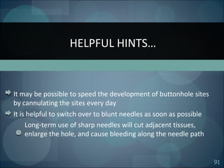 91
It may be possible to speed the development of buttonhole sites
by cannulating the sites every day
It is helpful to switch over to blunt needles as soon as possible
Long-term use of sharp needles will cut adjacent tissues,
enlarge the hole, and cause bleeding along the needle path
HELPFUL HINTS…
 