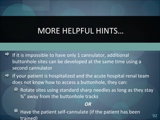 92
If it is impossible to have only 1 cannulator, additional
buttonhole sites can be developed at the same time using a
second cannulator
If your patient is hospitalized and the acute hospital renal team
does not know how to access a buttonhole, they can:
Rotate sites using standard sharp needles as long as they stay
¾ away from the buttonhole tracks″
OR
Have the patient self-cannulate (if the patient has been
trained)
MORE HELPFUL HINTS…
 