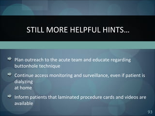 93
Plan outreach to the acute team and educate regarding
buttonhole technique
Continue access monitoring and surveillance, even if patient is
dialyzing
at home
Inform patients that laminated procedure cards and videos are
available
STILL MORE HELPFUL HINTS…
 