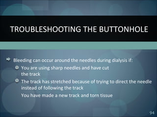 94
Bleeding can occur around the needles during dialysis if:
You are using sharp needles and have cut
the track
The track has stretched because of trying to direct the needle
instead of following the track
You have made a new track and torn tissue
TROUBLESHOOTING THE BUTTONHOLE
 