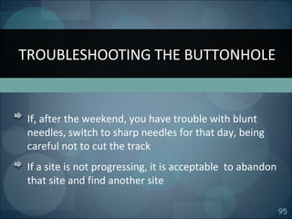 95
If, after the weekend, you have trouble with blunt
needles, switch to sharp needles for that day, being
careful not to cut the track
If a site is not progressing, it is acceptable to abandon
that site and find another site
TROUBLESHOOTING THE BUTTONHOLE
 