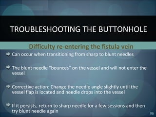 96
Difficulty re-entering the fistula vein
Can occur when transitioning from sharp to blunt needles
The blunt needle “bounces” on the vessel and will not enter the
vessel
Corrective action: Change the needle angle slightly until the
vessel flap is located and needle drops into the vessel
If it persists, return to sharp needle for a few sessions and then
try blunt needle again
TROUBLESHOOTING THE BUTTONHOLE
 