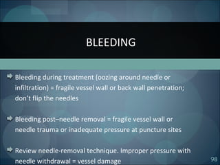 98
Bleeding during treatment (oozing around needle or
infiltration) = fragile vessel wall or back wall penetration;
don’t flip the needles
Bleeding post–needle removal = fragile vessel wall or
needle trauma or inadequate pressure at puncture sites
Review needle-removal technique. Improper pressure with
needle withdrawal = vessel damage
BLEEDING
 