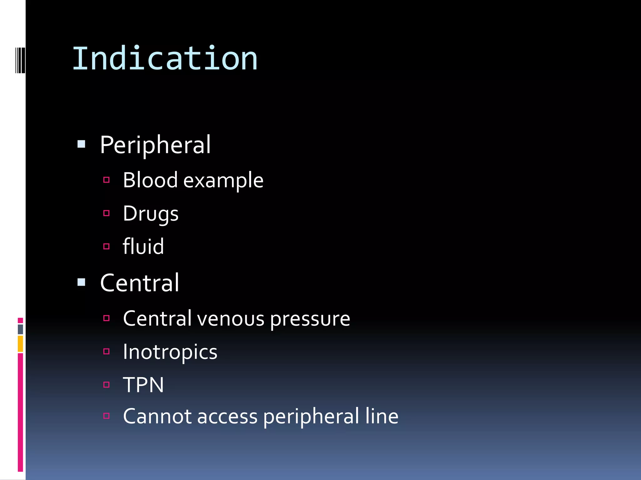 Indication

 Peripheral
   Blood example
   Drugs
   fluid
 Central
   Central venous pressure
   Inotropics
   TPN
   Cannot access peripheral line
 