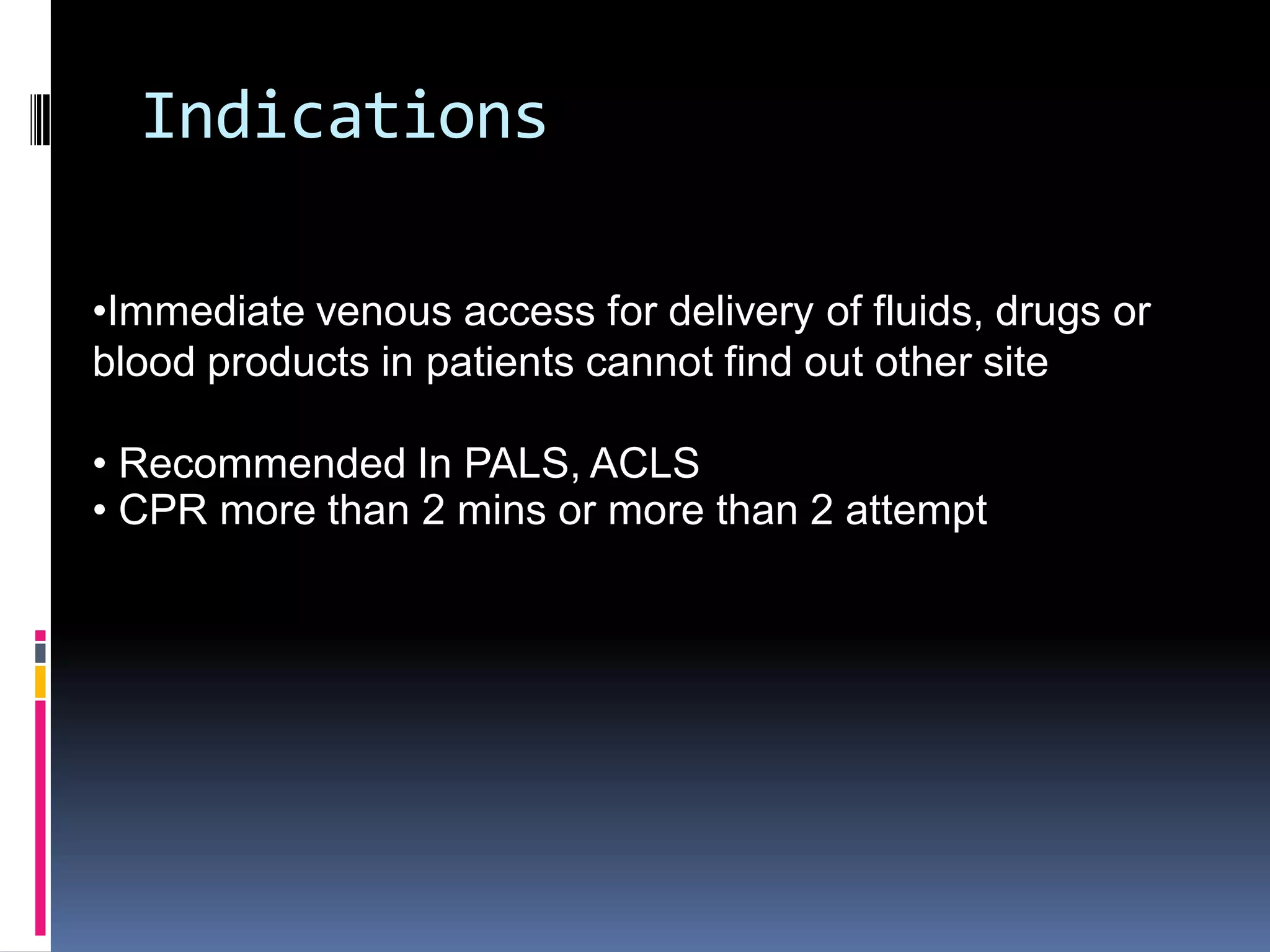 Indications

•Immediate venous access for delivery of fluids, drugs or
blood products in patients cannot find out other site

• Recommended In PALS, ACLS
• CPR more than 2 mins or more than 2 attempt
 