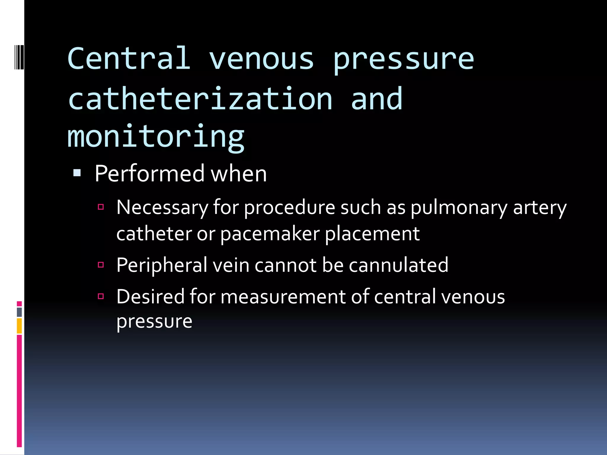 Central venous pressure
catheterization and
monitoring
 Performed when
   Necessary for procedure such as pulmonary artery
    catheter or pacemaker placement
   Peripheral vein cannot be cannulated
   Desired for measurement of central venous
    pressure
 