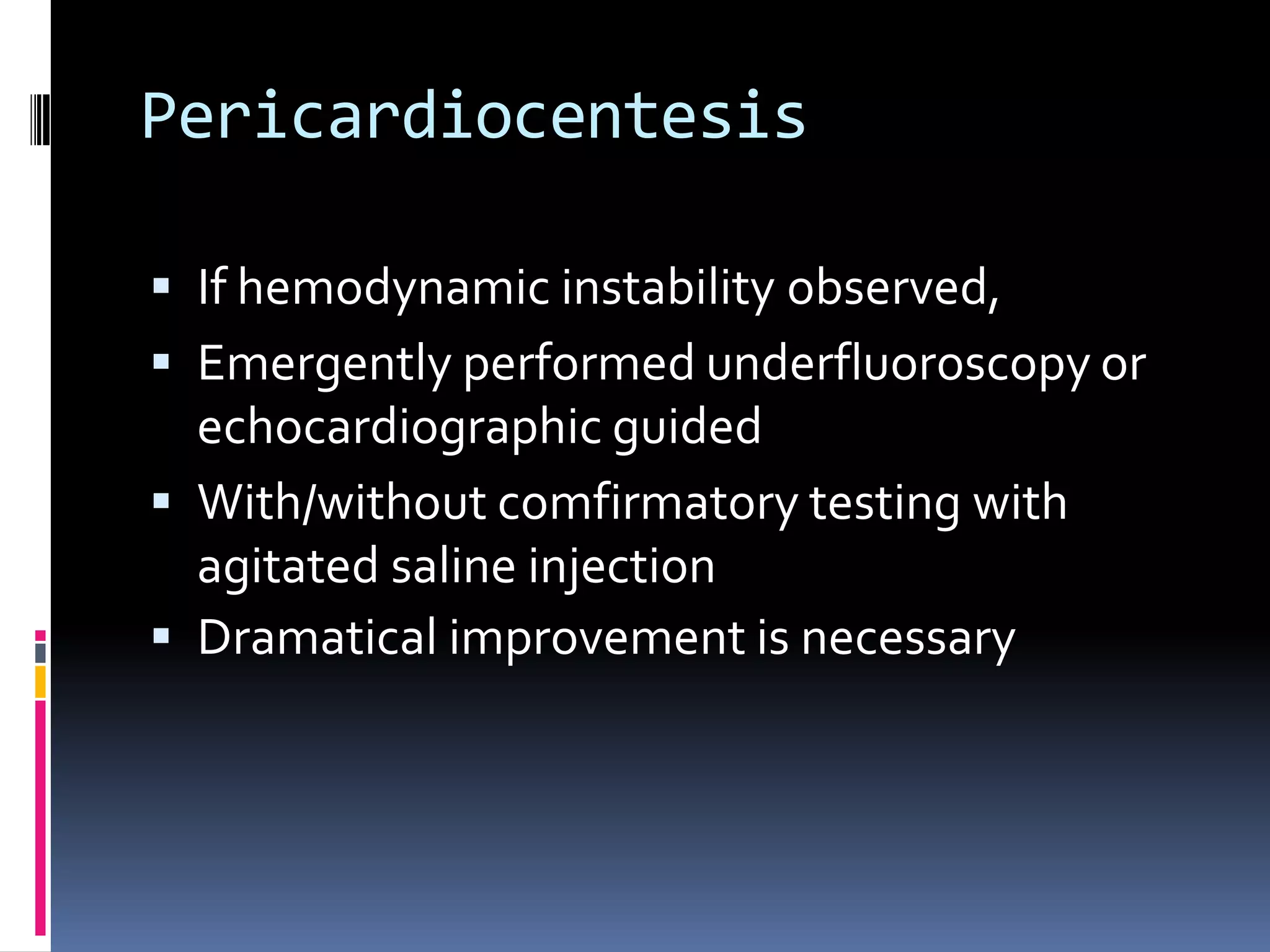 Pericardiocentesis

 If hemodynamic instability observed,
 Emergently performed underfluoroscopy or
  echocardiographic guided
 With/without comfirmatory testing with
  agitated saline injection
 Dramatical improvement is necessary
 