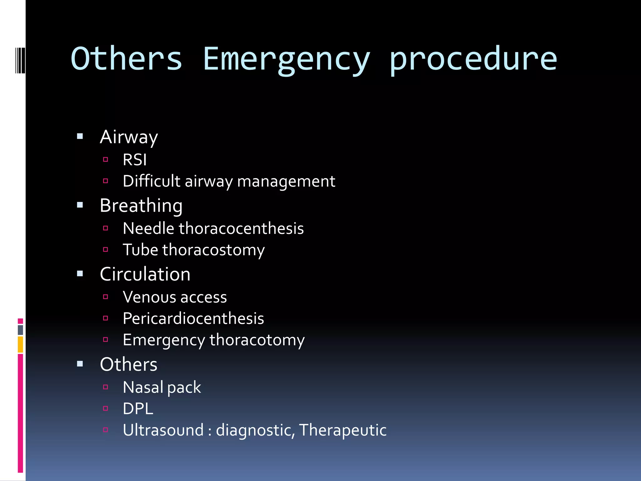 Others Emergency procedure

 Airway
    RSI
    Difficult airway management
 Breathing
    Needle thoracocenthesis
    Tube thoracostomy
 Circulation
    Venous access
    Pericardiocenthesis
    Emergency thoracotomy
 Others
    Nasal pack
    DPL
    Ultrasound : diagnostic, Therapeutic
 