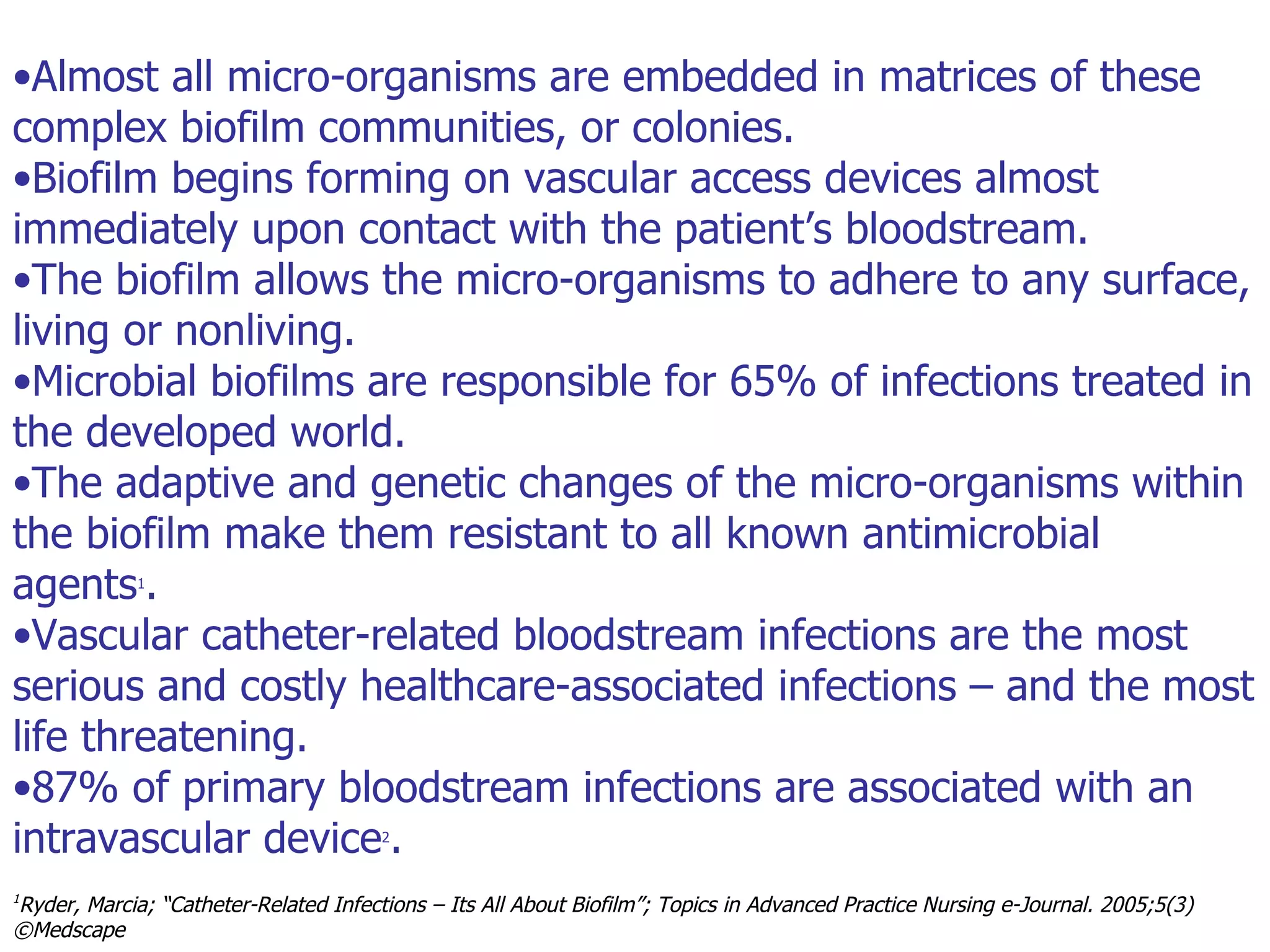 Used with permission audio Almost all micro-organisms are embedded in matrices of these complex biofilm communities, or colonies.  Biofilm begins forming on vascular access devices almost immediately upon contact with the patient’s bloodstream.  The biofilm allows the micro-organisms to adhere to any surface, living or nonliving.  Microbial biofilms are responsible for 65% of infections treated in the developed world. The adaptive and genetic changes of the micro-organisms within the biofilm make them resistant to all known antimicrobial agents 1 .  Vascular catheter-related bloodstream infections are the most serious and costly healthcare-associated infections – and the most life threatening.  87% of primary bloodstream infections are associated with an intravascular device 2 . 1 Ryder, Marcia; “Catheter-Related Infections – Its All About Biofilm”; Topics in Advanced Practice Nursing e-Journal. 2005;5(3)  ©Medscape 2 Richards MJ, Edwards JR, Culver DH, Gaynes RP. Nosocomial infections in medical intensive care units in the United States. National Nosocomial Infections Surveillance System. Crit Care Med. 1999;27:887-892 .  