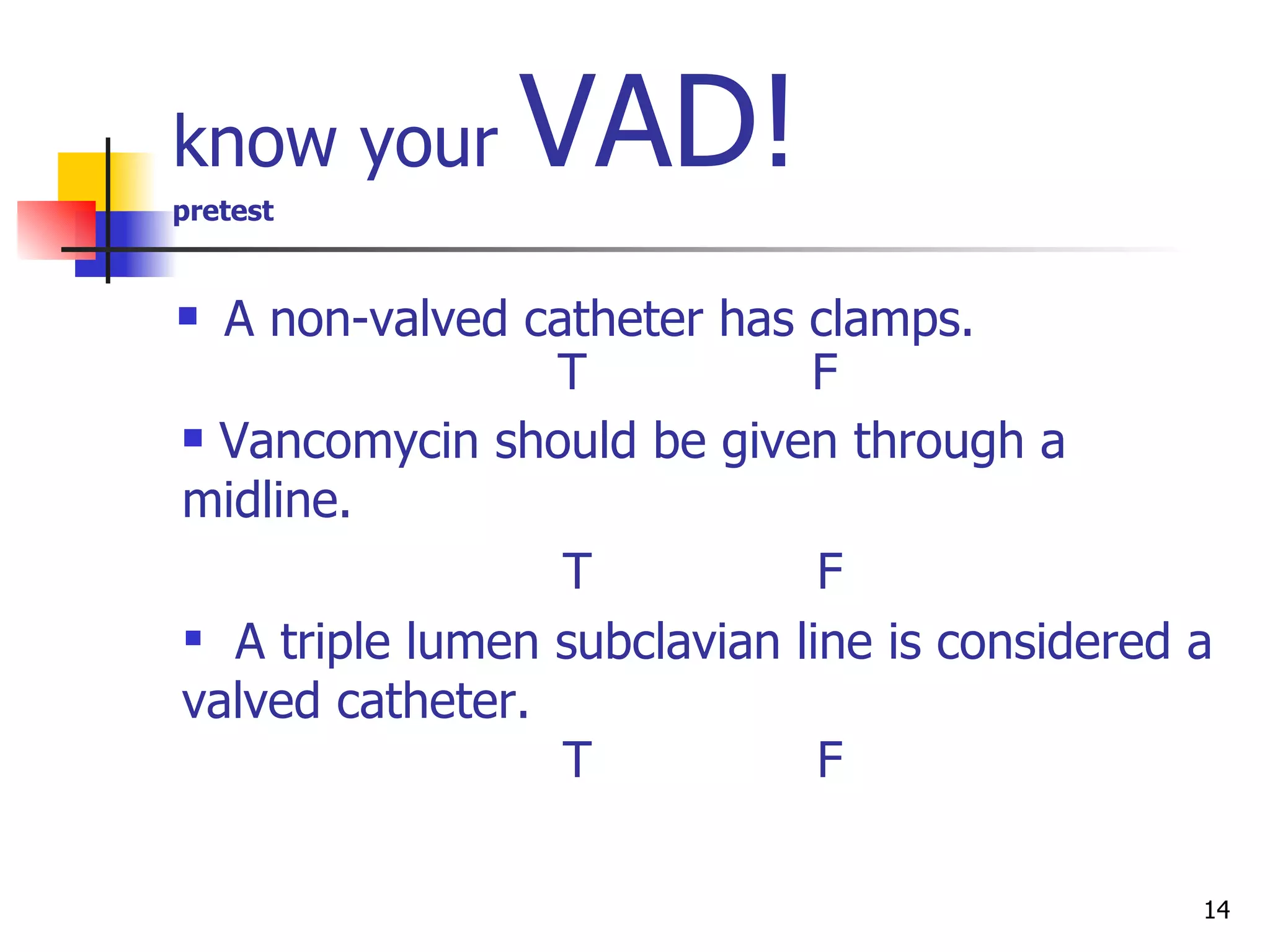 know your  VAD! pretest A non-valved catheter has clamps. T F Vancomycin should be given through a midline. T F A triple lumen subclavian line is considered a   valved catheter. T F 