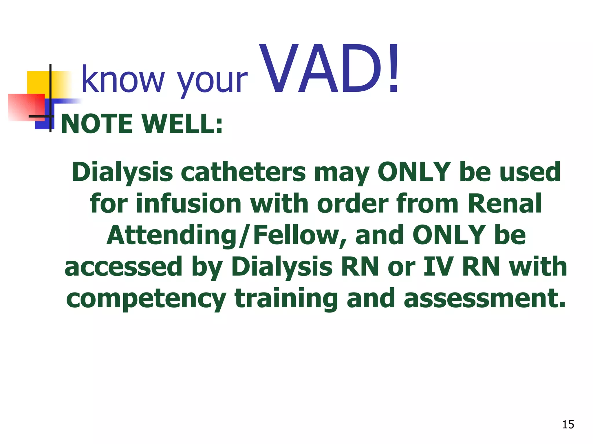 know your  VAD! PICC = ‘Peripherally Inserted  Central  Catheter’ Midline = long  peripheral  catheter Tunneled catheter = long term central catheter that has a portion implanted through a tract created in the tissue Chest groshong, Hickman, Broviac Non-tunneled = short term central catheter Cordis IJ, subclavian line, femoral line Dialysis catheters NOTE WELL:  Dialysis catheters may ONLY be used for infusion with order from Renal Attending/Fellow, and ONLY be accessed by Dialysis RN or IV RN with competency training and assessment. 