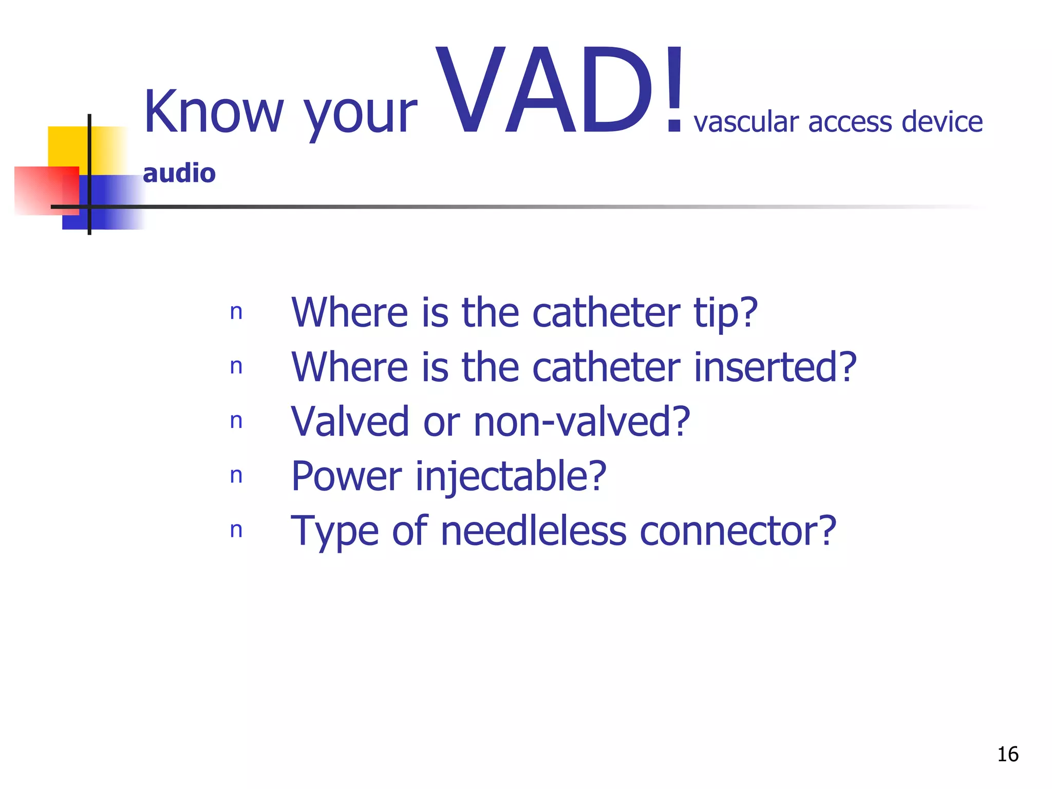 Know your  VAD! vascular access device audio Where is the catheter tip?  Where is the catheter inserted? Valved or non-valved? Power injectable? Type of needleless connector? 