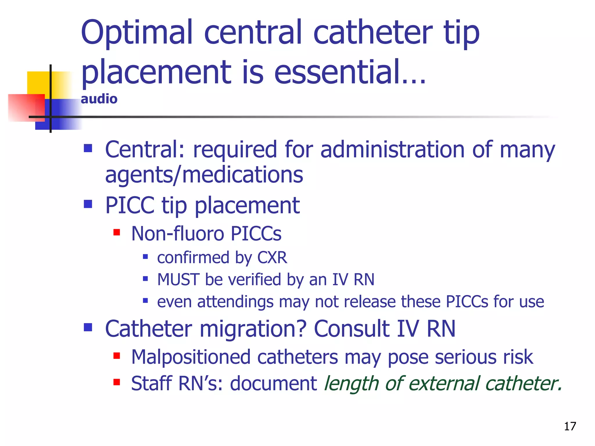 Central: required for administration of many agents/medications PICC tip placement  Non-fluoro PICCs  confirmed by CXR  MUST be verified by an IV RN even attendings may not release these PICCs for use Catheter migration? Consult IV RN  Malpositioned catheters may pose serious risk Staff RN’s: document   length of external catheter. Optimal central catheter tip placement is essential… audio 