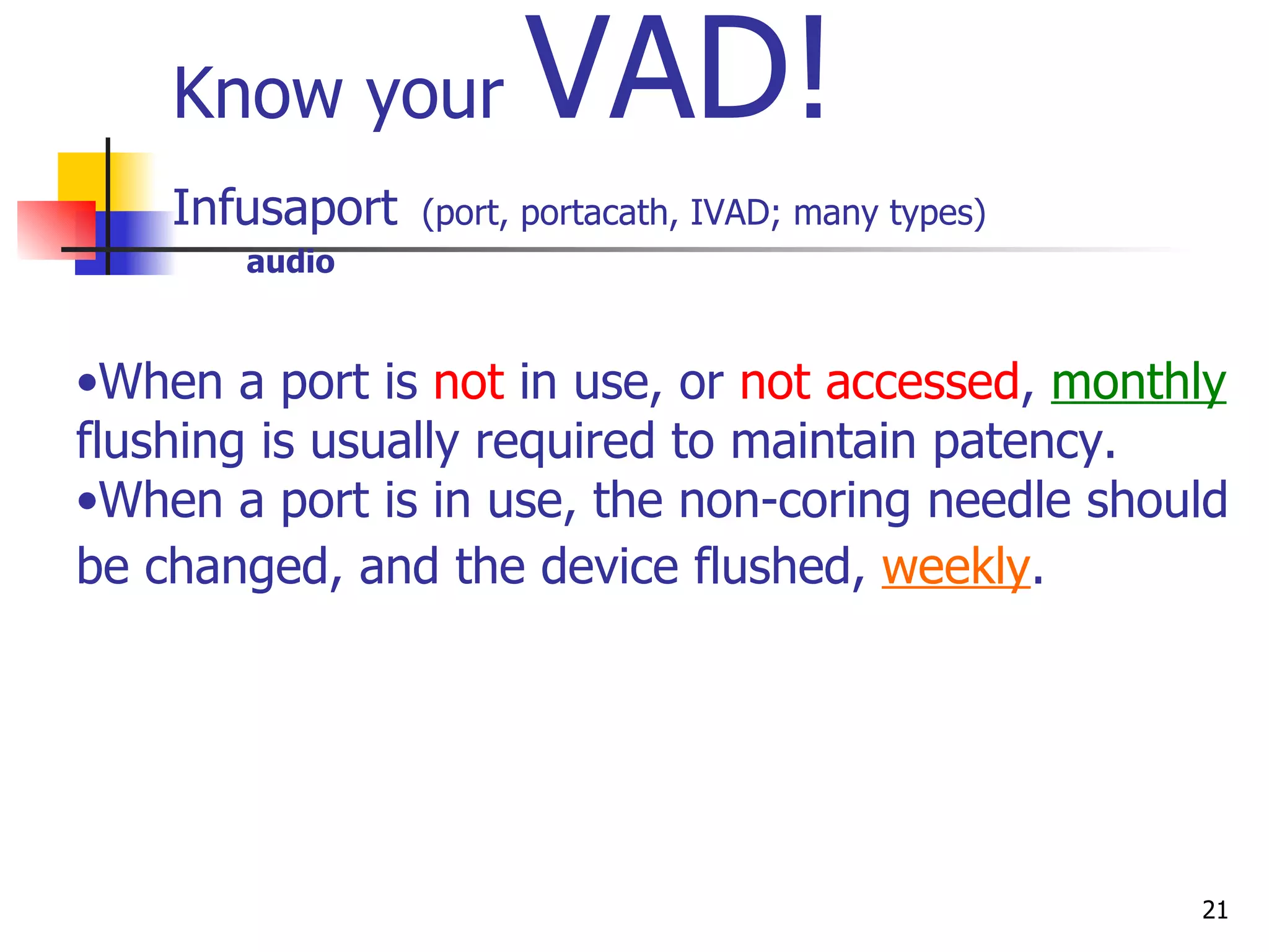 Know your  VAD! Infusaport   (port, portacath, IVAD; many types)   audio Huber needle Device under tissue IV tubing Power Port Power injectable Consider all ports NONvalved unless you know it is Groshong When a port is  not  in use, or  not accessed ,  monthly  flushing is usually required to maintain patency.  When a port is in use, the non-coring needle should be changed, and the device flushed,  weekly .   