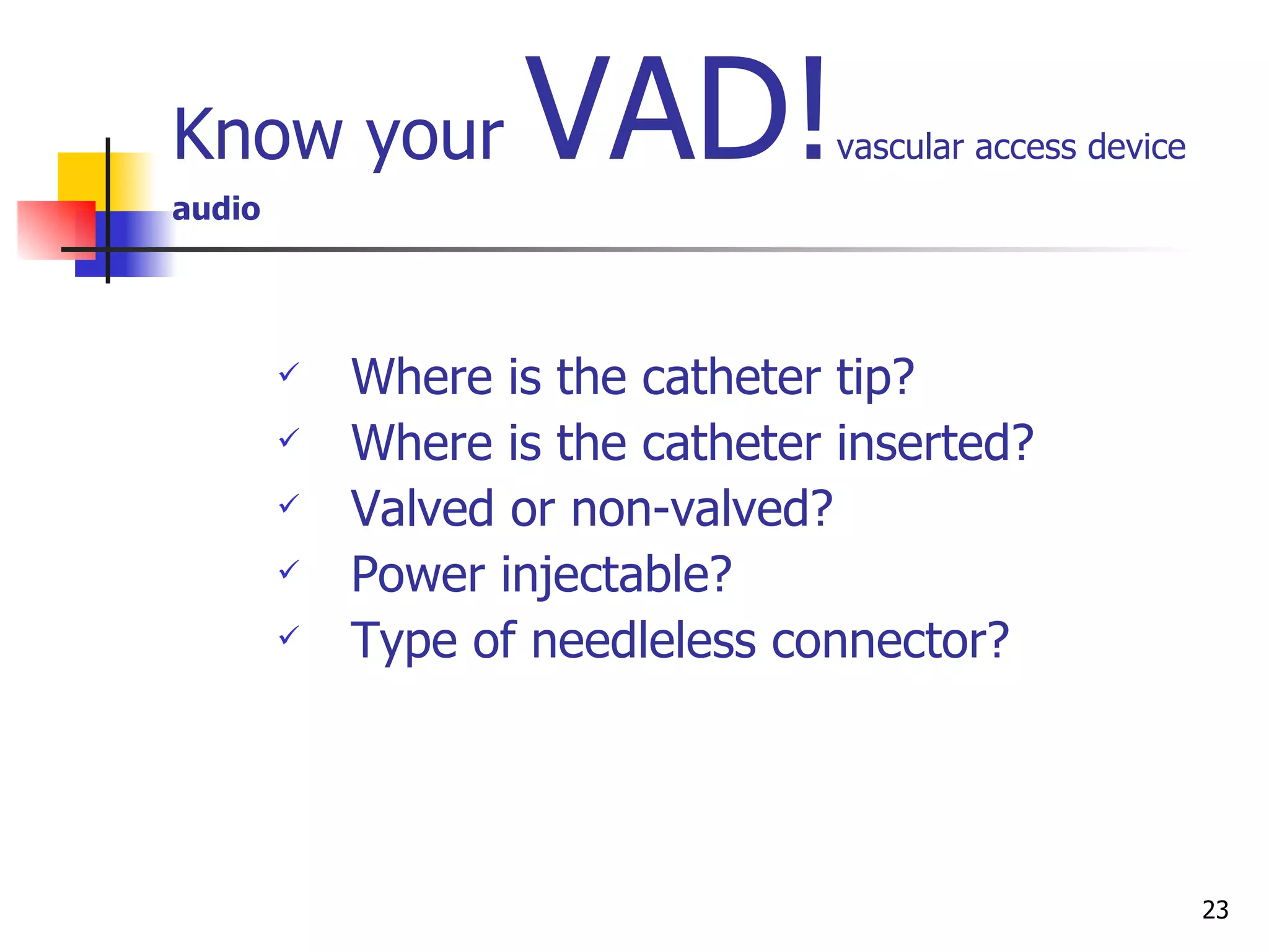 Know your  VAD! vascular access device audio Where is the catheter tip?  Where is the catheter inserted? Valved or non-valved? Power injectable? Type of needleless connector? 