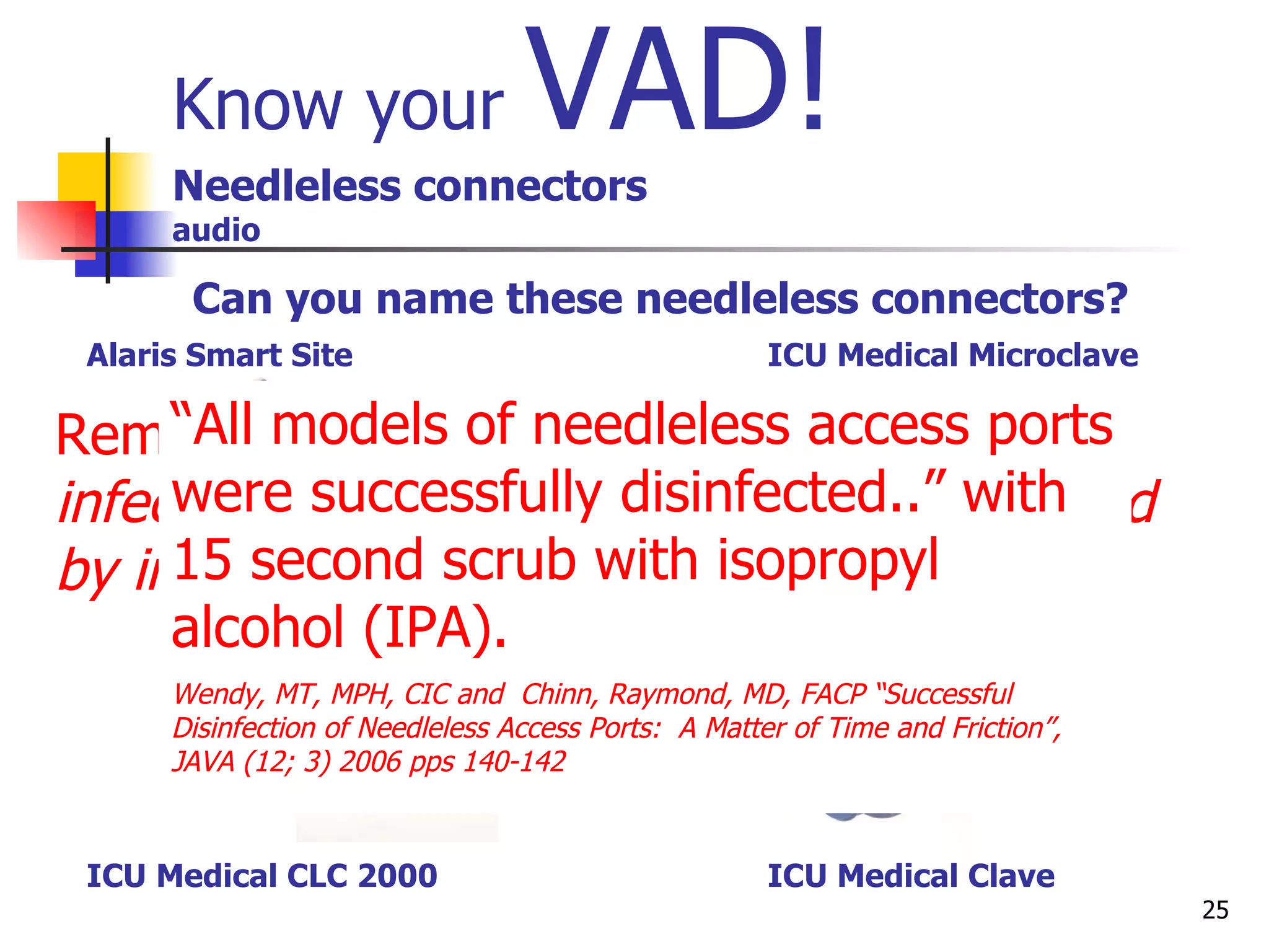 Know your  VAD!   Needleless connectors audio Remember:  A majority of blood stream infections related to central lines are caused by improper care and accessing . Can you name these needleless connectors? “ All models of needleless access ports were successfully disinfected..” with 15 second scrub with isopropyl alcohol (IPA).   Wendy, MT, MPH, CIC and  Chinn, Raymond, MD, FACP “Successful Disinfection of Needleless Access Ports:  A Matter of Time and Friction”, JAVA (12; 3) 2006 pps 140-142 Alaris Smart Site    ICU Medical Microclave ICU Medical CLC 2000   ICU Medical Clave  