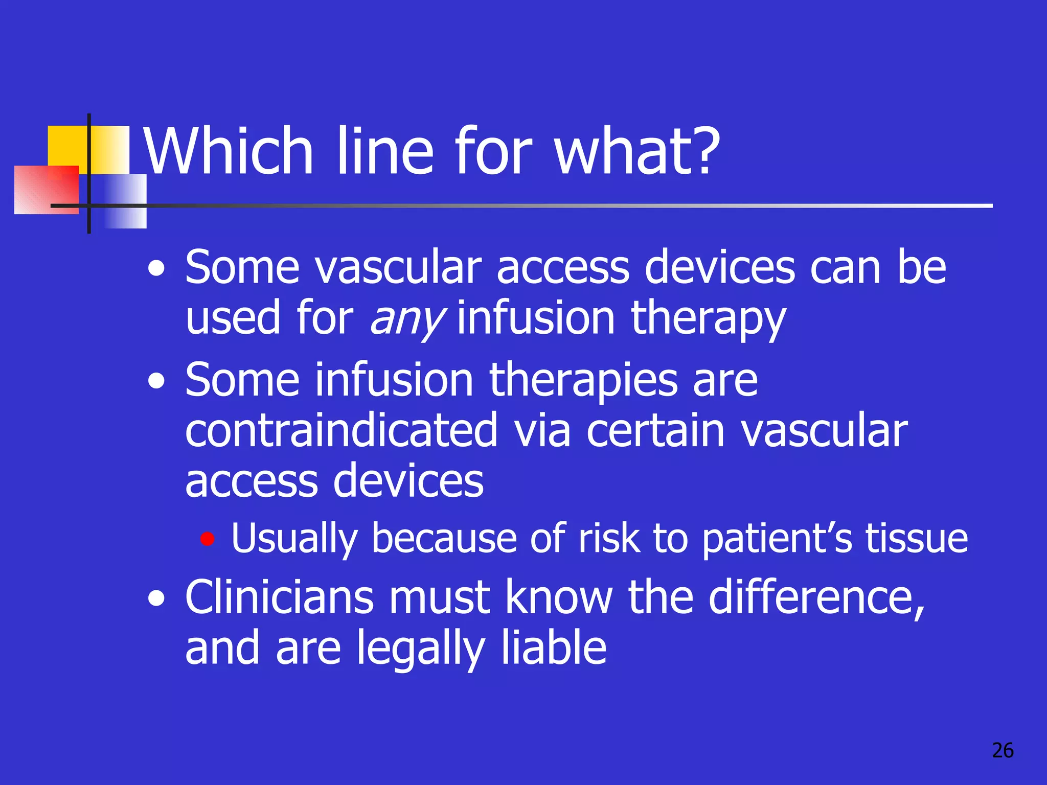 Which line for what? Some vascular access devices can be used for  any  infusion therapy Some infusion therapies are contraindicated via certain vascular access devices Usually because of risk to patient’s tissue Clinicians must know the difference, and are legally liable 