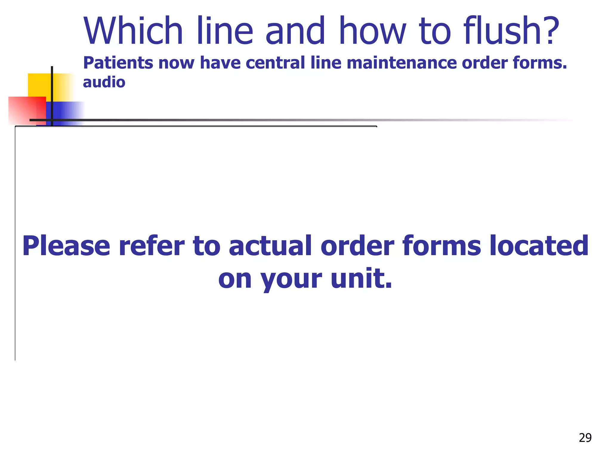 Which line and how to flush? Patients now have central line maintenance order forms.   audio   Please refer to actual order forms located on your unit. 10 unit/ml 2.5-3ml after sodium chloride flush 100 unit/ml 5ml in chest port after sodium chloride flush NA N/A  Heparin Flush All Lumens 10 ml before and after each dose 20ml after blood draw 10 ml every twelve hours if not in use 10 ml before and after each dose  20 ml after blood draw 10 ml monthly if not accessed 10 ml every twelve hours if accessed 10 ml before and after each dose 20 ml after blood draw 10ml monthly if not accessed 10 ml daily if accessed 10 ml before and after each dose 20 ml after blood draw 10 ml every week if not in use Sodium Chloride 0.9%  Flush All Lumens Power PICC, Hickman, Broviac, Mid-line, Per Q Cath Chest Port Groshong Chest Port  Groshong, Vaxcel, Solo PICC,  Mid-line  Catheter Non-Valved Catheters Valved Catheters ADULT   Line Maintenance -adults Less Than 10 kg 10 unit/ml  5 ml daily after Sodium Chloride flush 10 units/ml  2.5 to 3 ml daily after Sodium Chloride flush for Broviac and Hickman only.  Power PICC every 12 hrs Greater Than 10 kg 100 unit/ml  5 ml daily after Sodium Chloride flush  NA NA  Heparin Flush All Lumens Note: < 5kg, use preservative free Heparin 5 ml before and after each dose 10 ml after blood draw 5 ml every twelve hours if not in use 5 ml once a month if not accessed 5 ml every 12 hours if accessed 5 ml before and after each dose  10 ml after blood draw   5 ml once a month if not accessed 5 ml daily if accessed 5 ml before and after each dose 10 ml after blood draw 5 ml Weekly if not in used 5 ml before and after each dose  10 ml  after blood draw Sodium Chloride 0.9%  Flush All Lumens Broviac,  Hickman Power PICC Chest Port Groshong Chest Port Groshong, Vaxcel, Solo PICC, Midline C. Catheter Non-Valved Catheters Valved Catheters PEDI  Line Maintenance Heparin weight based use adult sheet if over 30 /kg  