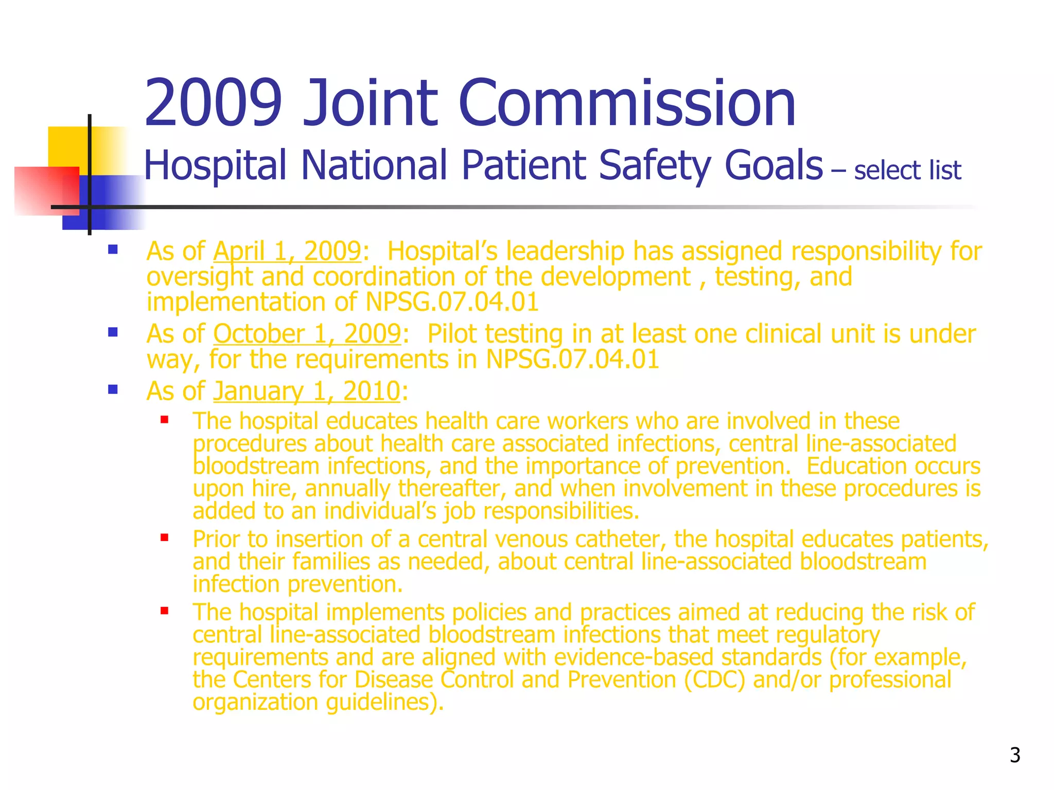 2009 Joint Commission Hospital National Patient Safety Goals  – select list As of  April 1, 2009 :  Hospital’s leadership has assigned responsibility for oversight and coordination of the development , testing, and implementation of NPSG.07.04.01 As of  October 1, 2009 :  Pilot testing in at least one clinical unit is under way, for the requirements in NPSG.07.04.01 As of  January 1, 2010 :  The hospital educates health care workers who are involved in these procedures about health care associated infections, central line-associated bloodstream infections, and the importance of prevention.  Education occurs upon hire, annually thereafter, and when involvement in these procedures is added to an individual’s job responsibilities. Prior to insertion of a central venous catheter, the hospital educates patients, and their families as needed, about central line-associated bloodstream infection prevention. The hospital implements policies and practices aimed at reducing the risk of central line-associated bloodstream infections that meet regulatory requirements and are aligned with evidence-based standards (for example, the Centers for Disease Control and Prevention (CDC) and/or professional organization guidelines). 