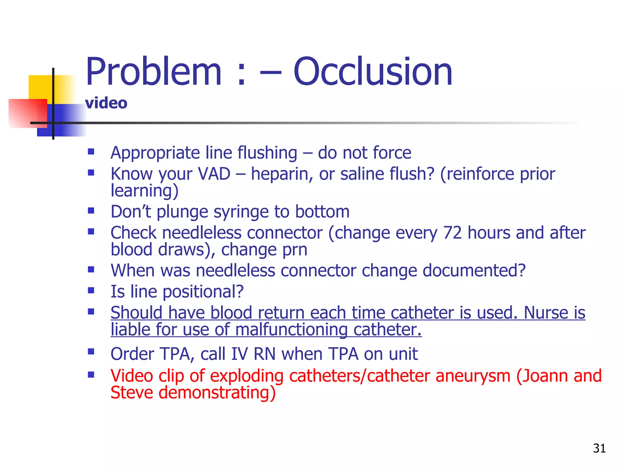 Problem : – Occlusion video Appropriate line flushing – do not force Know your VAD – heparin, or saline flush? (reinforce prior learning) Don’t plunge syringe to bottom Check needleless connector (change every 72 hours and after blood draws), change prn When was needleless connector change documented? Is line positional? Should have blood return each time catheter is used. Nurse is liable for use of malfunctioning catheter. Order TPA, call IV RN when TPA on unit   Video clip of exploding catheters/catheter aneurysm (Joann and Steve demonstrating) 
