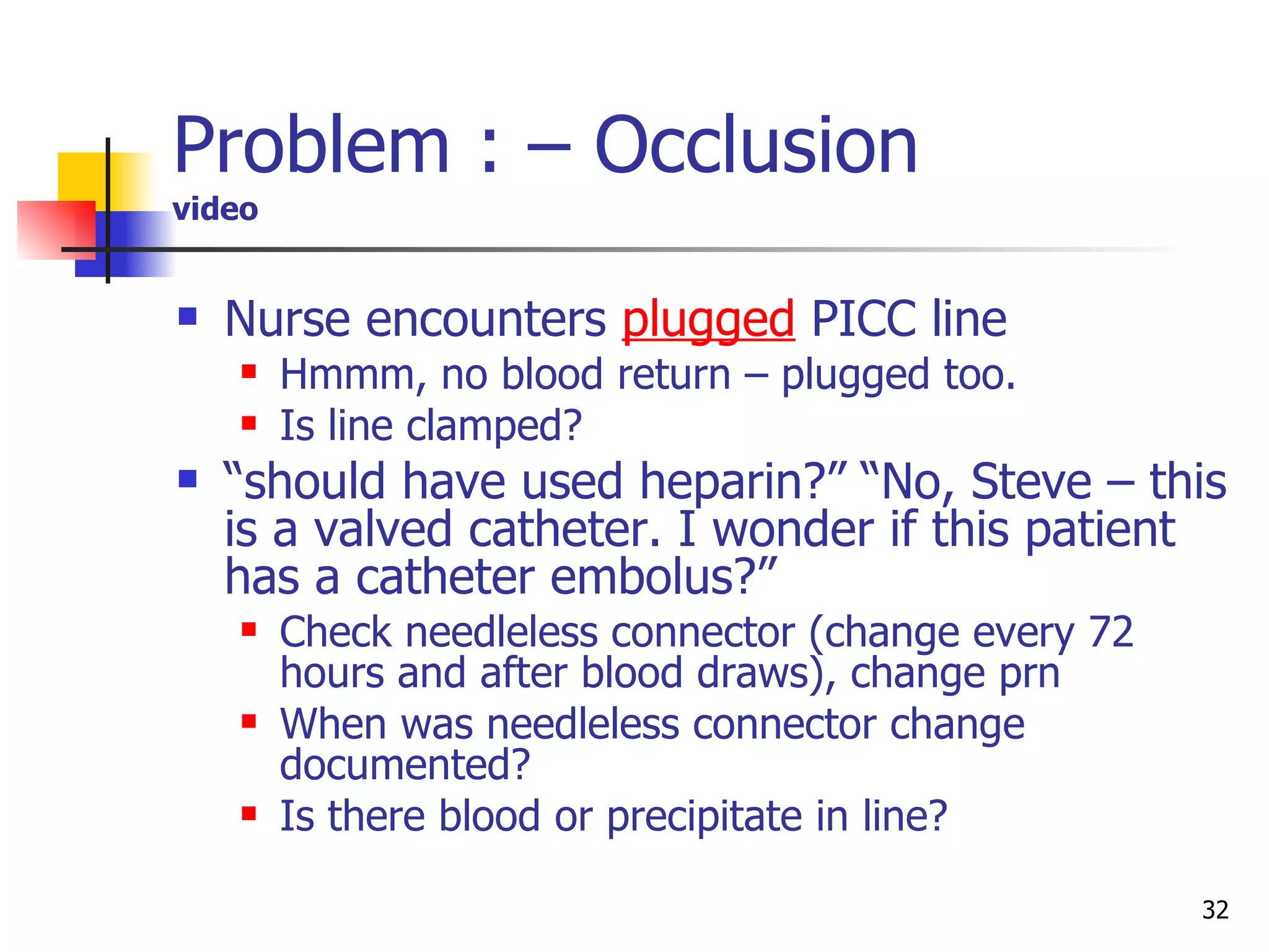 Problem : – Occlusion video Nurse encounters  plugged  PICC line Hmmm, no blood return – plugged too. Is line clamped? “ should have used heparin?” “No, Steve – this is a valved catheter. I wonder if this patient has a catheter embolus?” Check needleless connector (change every 72 hours and after blood draws), change prn When was needleless connector change documented? Is there blood or precipitate in line?  