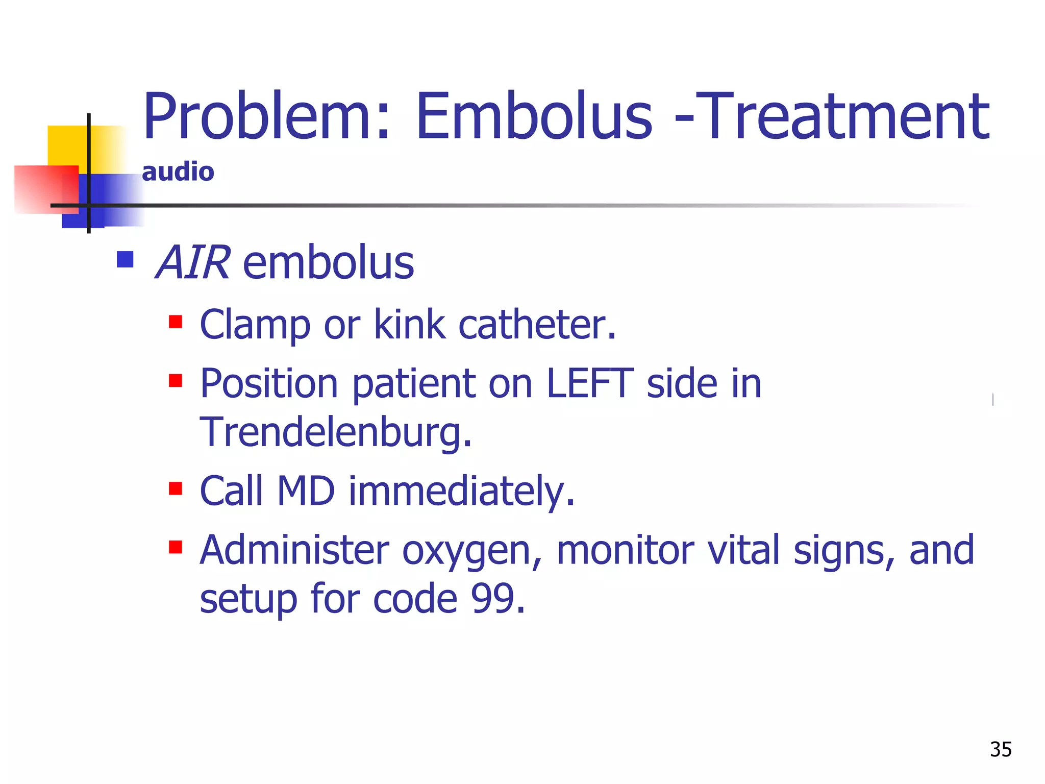 Problem: Embolus -Treatment   audio  CATHETER  embolus (catheter fragment in bloodstream):   THIS IS CONSIDERED A MEDICAL EMERGENCY:  Immediate medical intervention is warranted.  Implement strict bed rest. Immediately apply tourniquet PROXIMAL to the site to retain the fragment in the arm. Obstruct venous, not arterial flow. Assess pulses distal to tourniquet every 15 minutes. Initiate oxygen therapy. Notify physician, contact Interventional Radiology to prepare for emergent procedure. Monitor vital signs. Ensure patient has adequate peripheral IV access. Only MD should remove tourniquet. AIR  embolus Clamp or kink catheter. Position patient on LEFT side in Trendelenburg. Call MD immediately. Administer oxygen, monitor vital signs, and setup for code 99. 