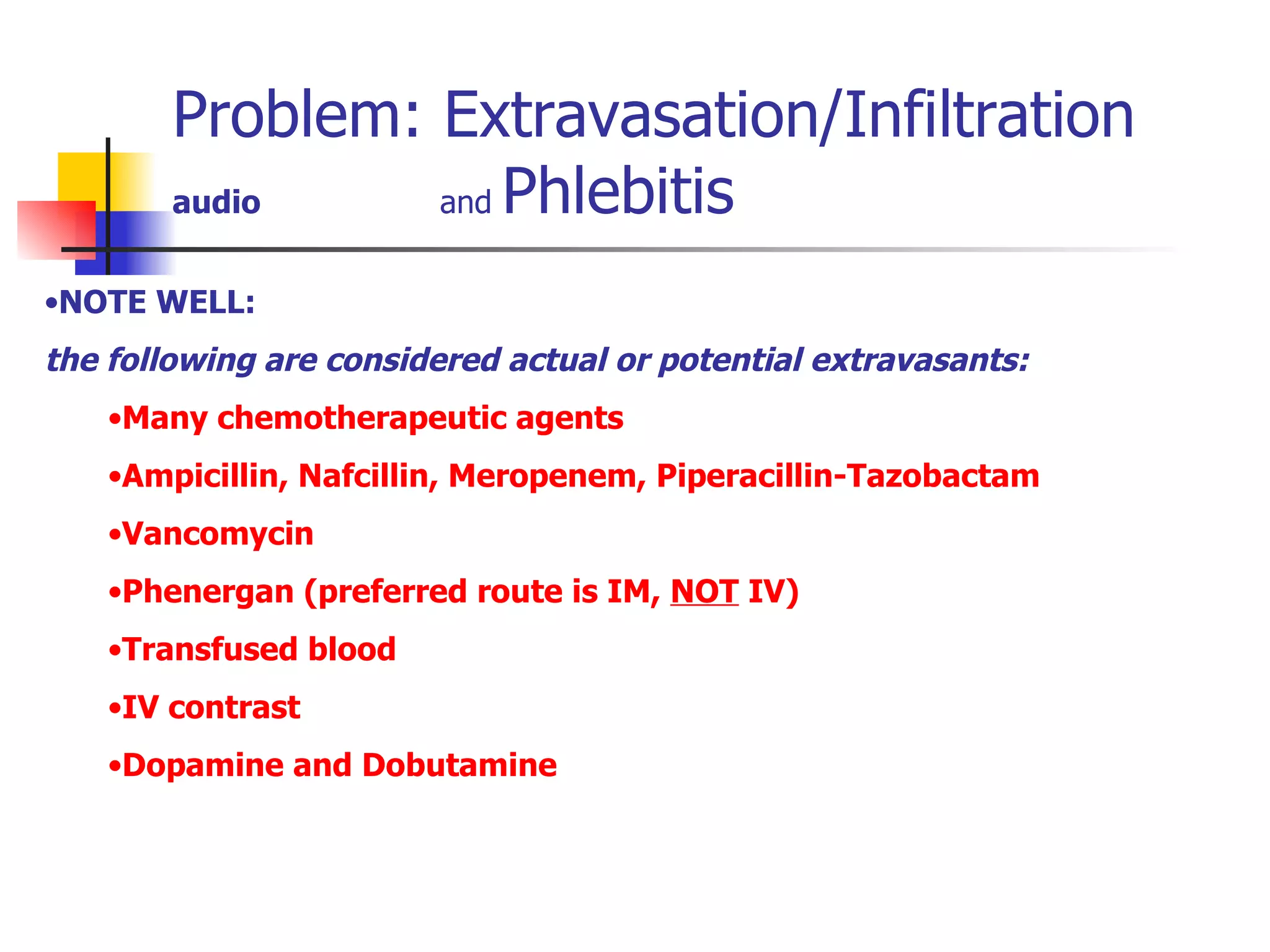 Problem: Extravasation/Infiltration audio   and  Phlebitis Refer to NGP 117 Extravasation Photos courtesy Lorelle Wuerz, RN Dilantin extravasation Gross infiltration NOTE WELL:  the following are considered actual or potential extravasants: Many chemotherapeutic agents Ampicillin, Nafcillin, Meropenem, Piperacillin-Tazobactam Vancomycin Phenergan (preferred route is IM,  NOT  IV) Transfused blood IV contrast Dopamine and Dobutamine 