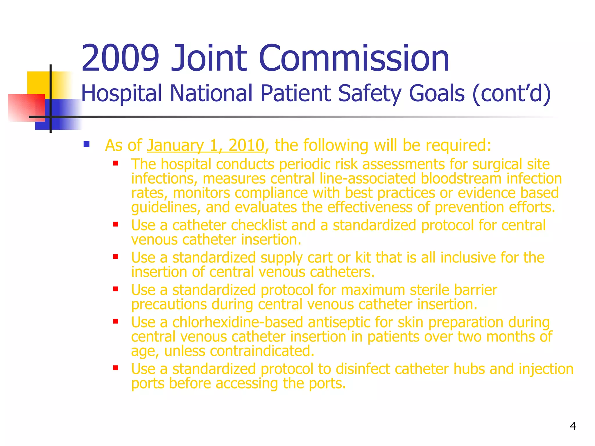 2009 Joint Commission Hospital National Patient Safety Goals (cont’d) As of  January 1, 2010 , the following will be required:  The hospital conducts periodic risk assessments for surgical site infections, measures central line-associated bloodstream infection rates, monitors compliance with best practices or evidence based guidelines, and evaluates the effectiveness of prevention efforts. Use a catheter checklist and a standardized protocol for central venous catheter insertion. Use a standardized supply cart or kit that is all inclusive for the insertion of central venous catheters. Use a standardized protocol for maximum sterile barrier precautions during central venous catheter insertion. Use a chlorhexidine-based antiseptic for skin preparation during central venous catheter insertion in patients over two months of age, unless contraindicated. Use a standardized protocol to disinfect catheter hubs and injection ports before accessing the ports. 