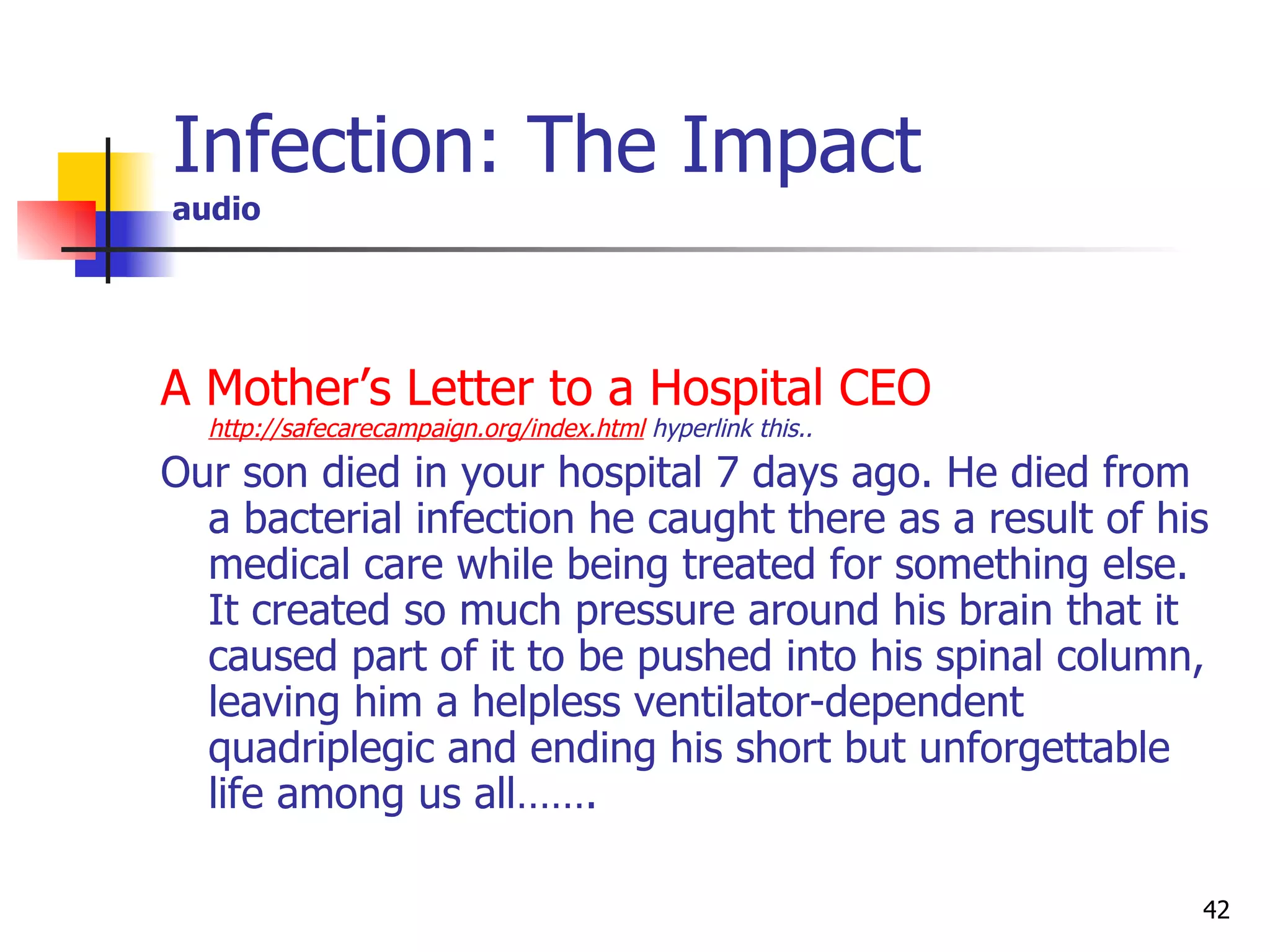 Infection: The Impact audio A Mother’s Letter to a Hospital CEO   http://safecarecampaign.org/index.html  hyperlink this.. Our son died in your hospital 7 days ago. He died from a bacterial infection he caught there as a result of his medical care while being treated for something else. It created so much pressure around his brain that it caused part of it to be pushed into his spinal column, leaving him a helpless ventilator-dependent quadriplegic and ending his short but unforgettable life among us all…….  