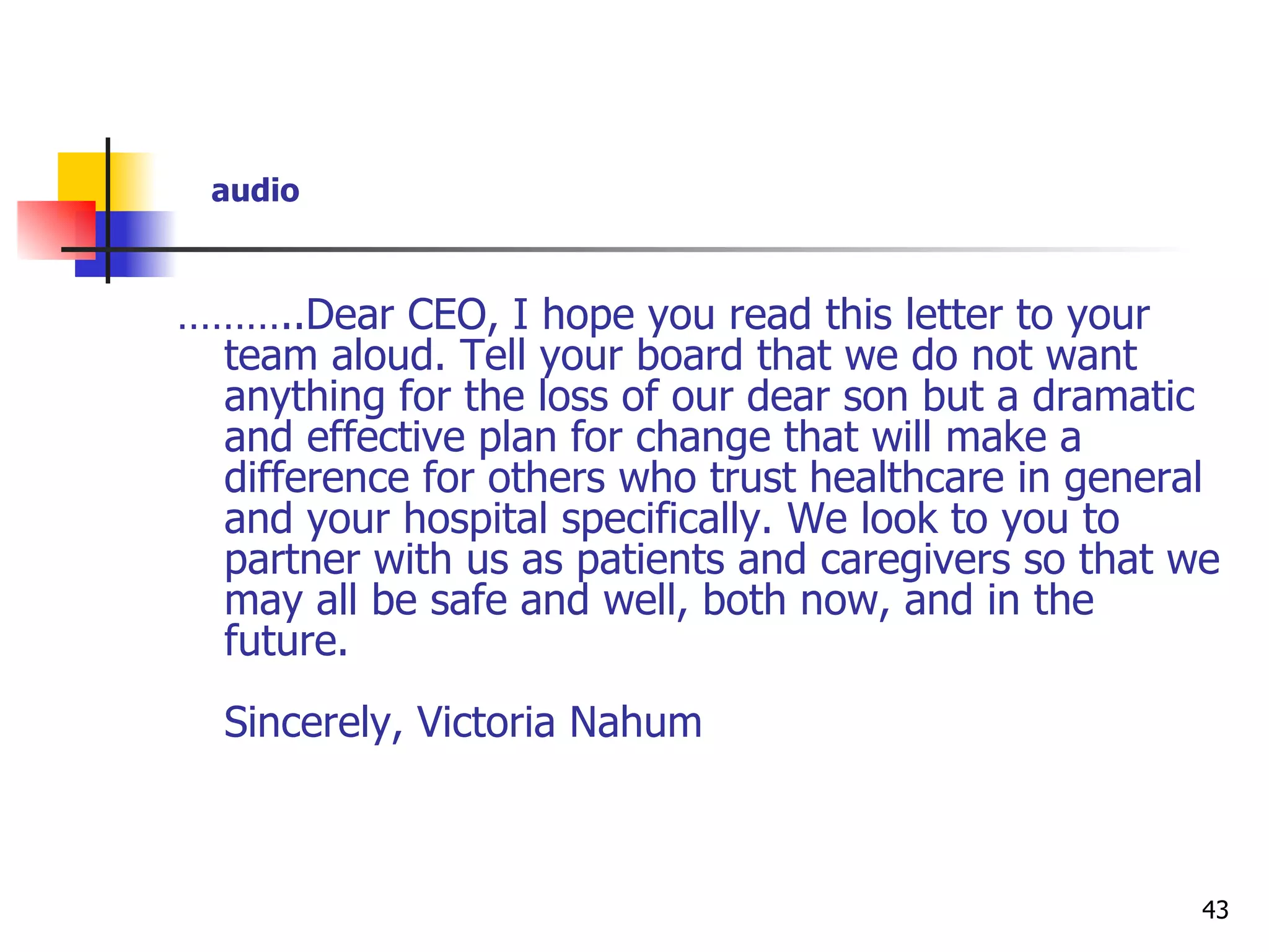 ……… ..Dear CEO, I hope you read this letter to your team aloud. Tell your board that we do not want anything for the loss of our dear son but a dramatic and effective plan for change that will make a difference for others who trust healthcare in general and your hospital specifically. We look to you to partner with us as patients and caregivers so that we may all be safe and well, both now, and in the future. Sincerely, Victoria Nahum audio 