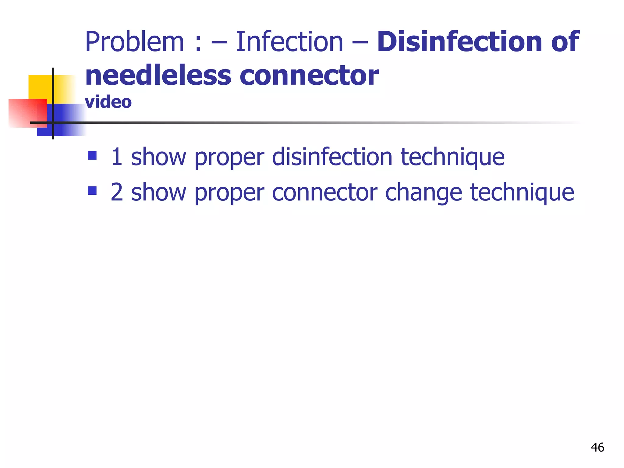 Problem : – Infection –  Disinfection of needleless connector video 1 show proper disinfection technique 2 show proper connector change technique 