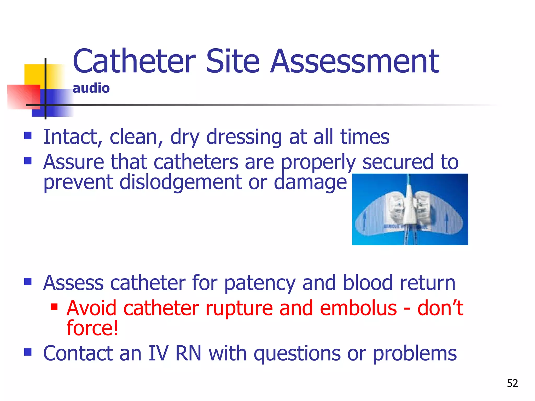 Intact, clean, dry dressing at all times Assure that catheters are properly secured to prevent dislodgement or damage Assess catheter for patency and blood return Avoid catheter rupture and embolus - don’t force!   Contact an IV RN with questions or problems Catheter Site Assessment   audio 