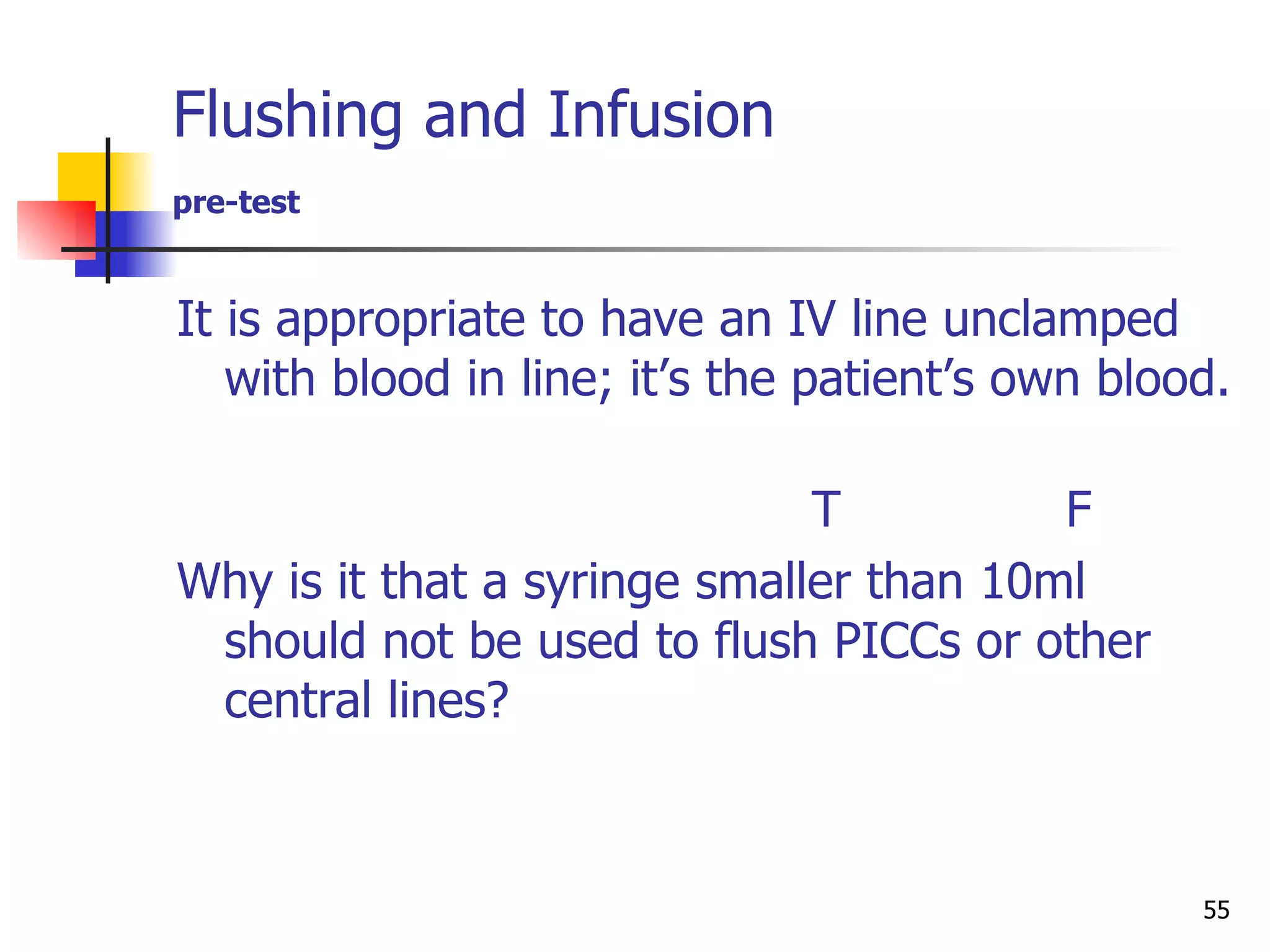 Flushing and Infusion  pre-test It is appropriate to have an IV line unclamped with blood in line; it’s the patient’s own blood.  T  F   Why is it that a syringe smaller than 10ml should not be used to flush PICCs or other central lines? 