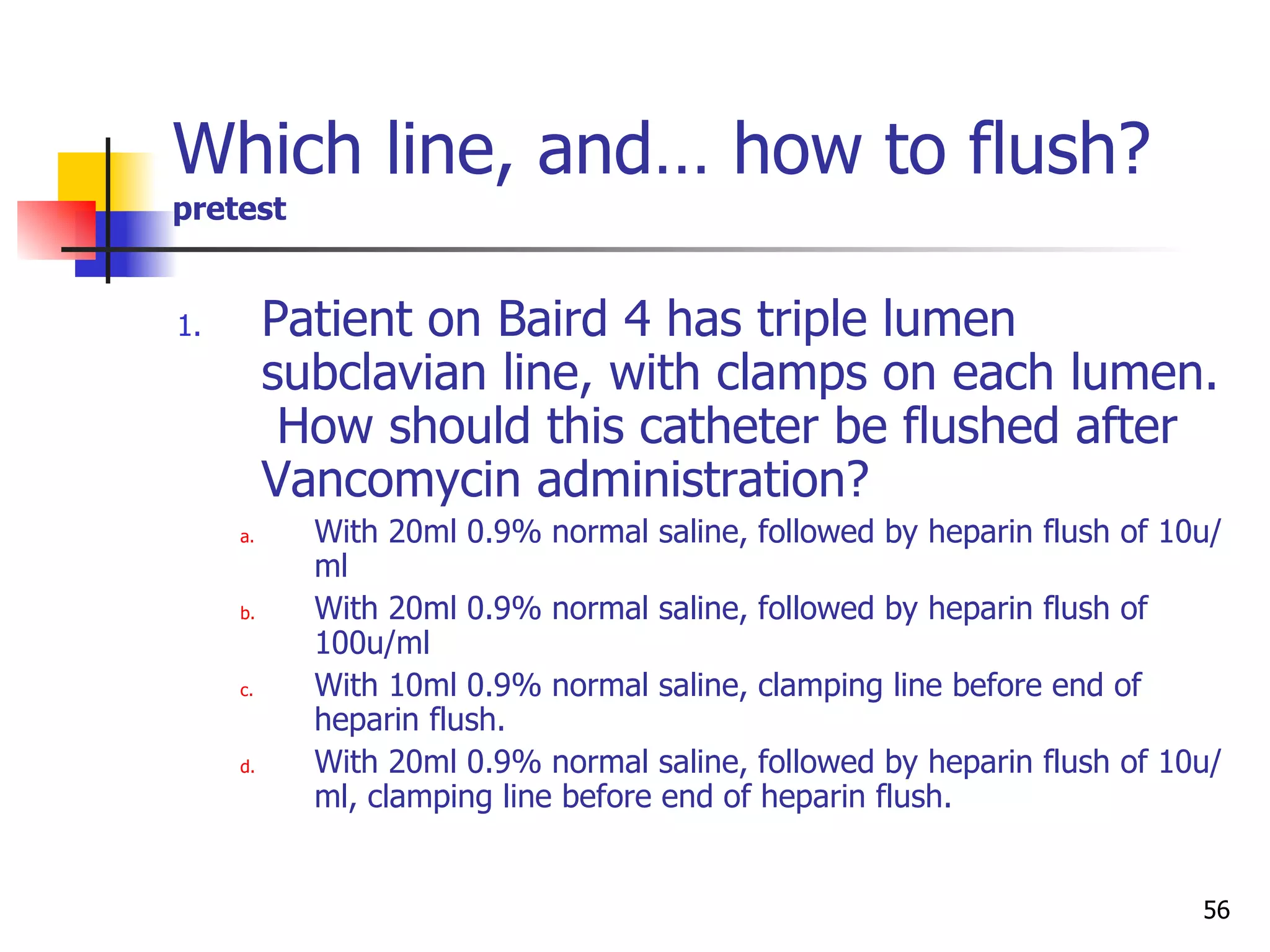 Which line, and… how to flush?   pretest Patient on Baird 4 has triple lumen subclavian line, with clamps on each lumen.  How should this catheter be flushed after Vancomycin administration? With 20ml 0.9% normal saline, followed by heparin flush of 10u/ml With 20ml 0.9% normal saline, followed by heparin flush of 100u/ml With 10ml 0.9% normal saline, clamping line before end of heparin flush. With 20ml 0.9% normal saline, followed by heparin flush of 10u/ml, clamping line before end of heparin flush. 