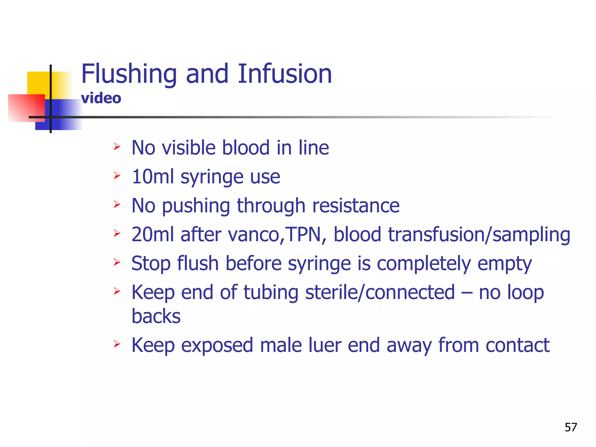 Flushing and Infusion video No visible blood in line 10ml syringe use No pushing through resistance 20ml after vanco,TPN, blood transfusion/sampling Stop flush before syringe is completely empty Keep end of tubing sterile/connected – no loop backs Keep exposed male luer end away from contact 