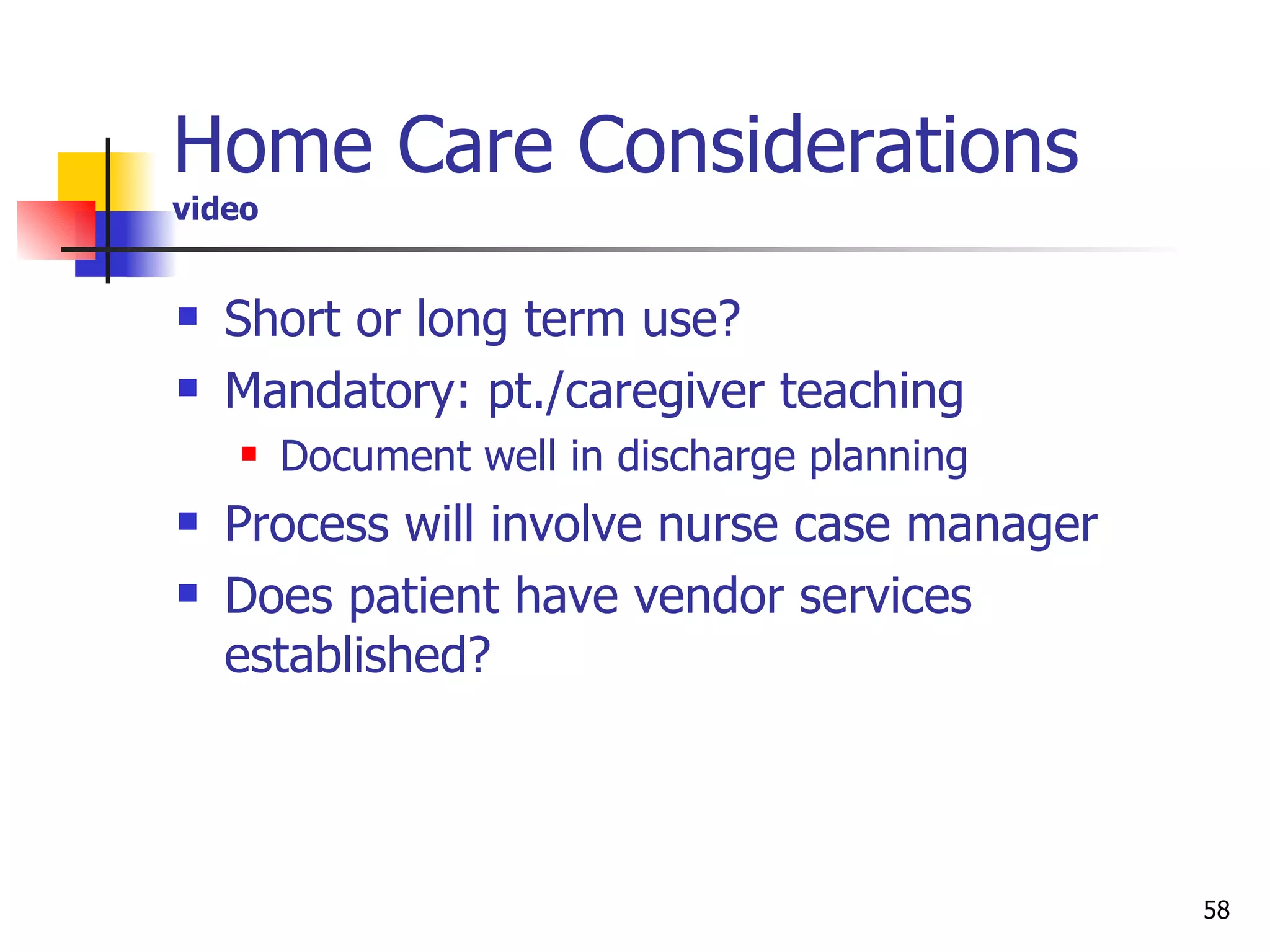 Home Care Considerations video Short or long term use?  Mandatory: pt./caregiver teaching Document well in discharge planning  Process will involve nurse case manager Does patient have vendor services established? 