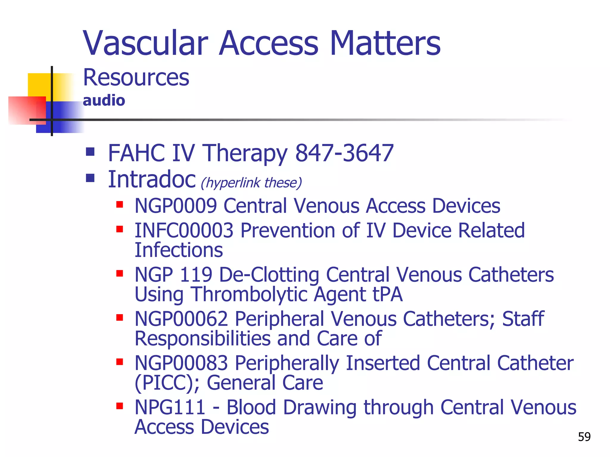 Vascular Access Matters Resources audio FAHC IV Therapy 847-3647 Intradoc  (hyperlink these) NGP0009 Central Venous Access Devices INFC00003 Prevention of IV Device Related Infections NGP 119 De-Clotting Central Venous Catheters Using Thrombolytic Agent tPA NGP00062 Peripheral Venous Catheters; Staff Responsibilities and Care of NGP00083 Peripherally Inserted Central Catheter (PICC); General Care NPG111 - Blood Drawing through Central Venous Access Devices 