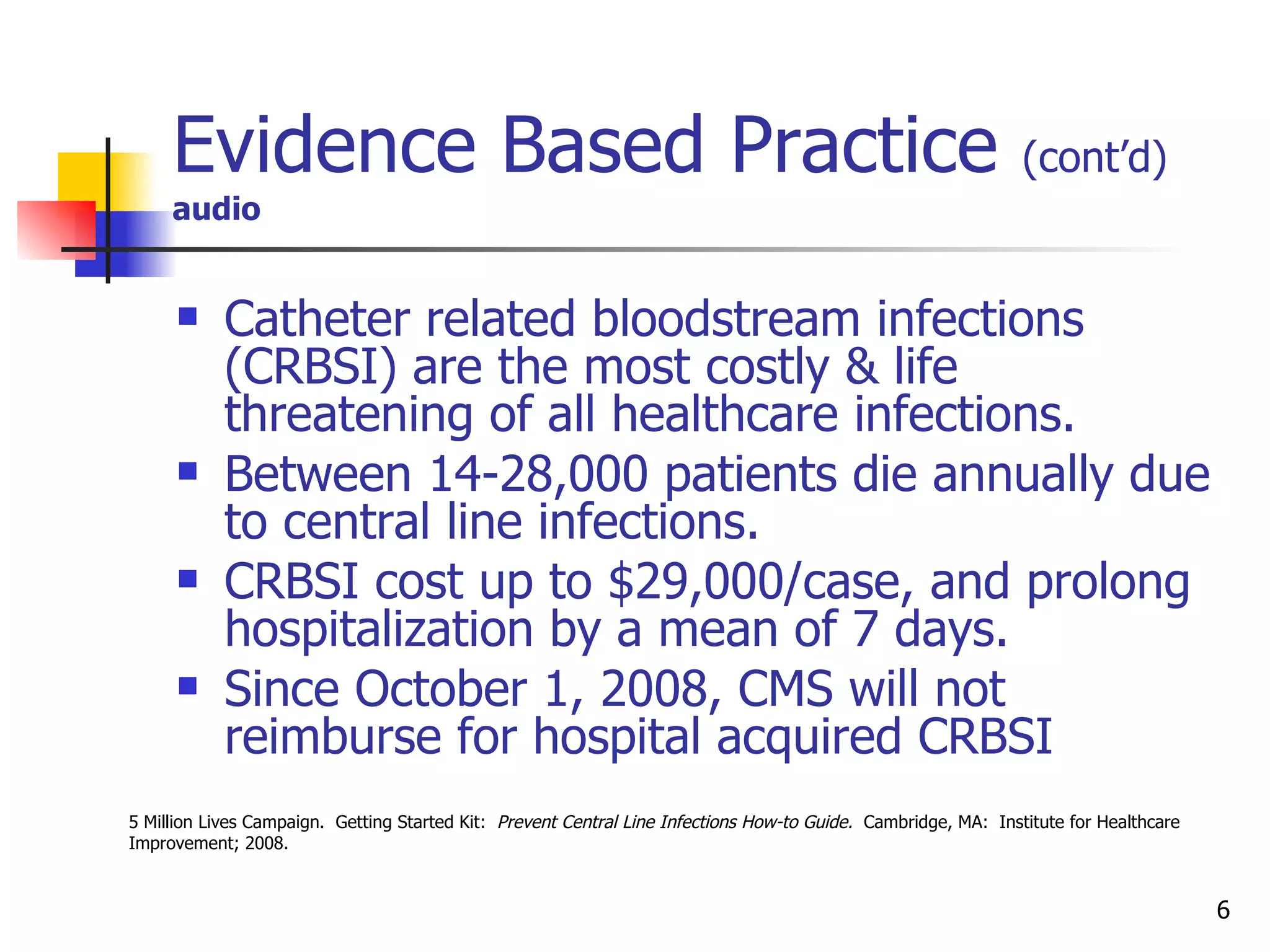 Evidence Based Practice  (cont’d)   audio Catheter related bloodstream infections (CRBSI) are the most costly & life threatening of all healthcare infections. Between 14-28,000 patients die annually due to central line infections. CRBSI cost up to $29,000/case, and prolong hospitalization by a mean of 7 days. Since October 1, 2008, CMS will not reimburse for hospital acquired CRBSI 5 Million Lives Campaign.  Getting Started Kit:   Prevent Central Line Infections How-to Guide.  Cambridge, MA:  Institute for Healthcare Improvement; 2008.  