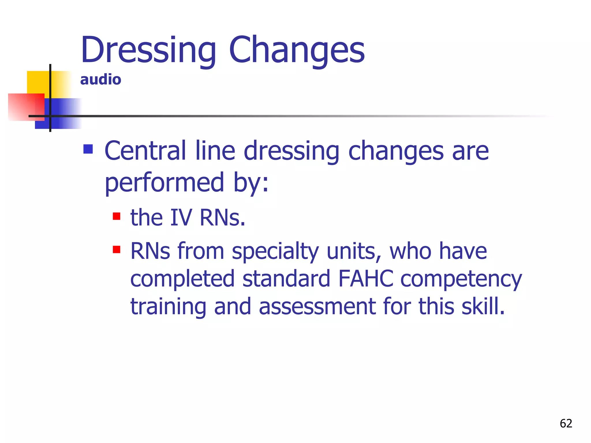 Dressing Changes audio Central line dressing changes are performed by:  the IV RNs. RNs from specialty units, who have completed standard FAHC competency training and assessment for this skill. 