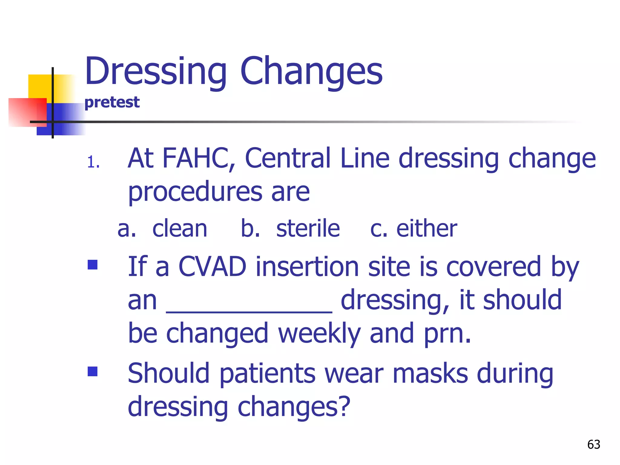 Dressing Changes pretest At FAHC, Central Line dressing change procedures are a.  clean   b.  sterile  c. either If a CVAD insertion site is covered by an ___________ dressing, it should be changed weekly and prn. Should patients wear masks during dressing changes? 