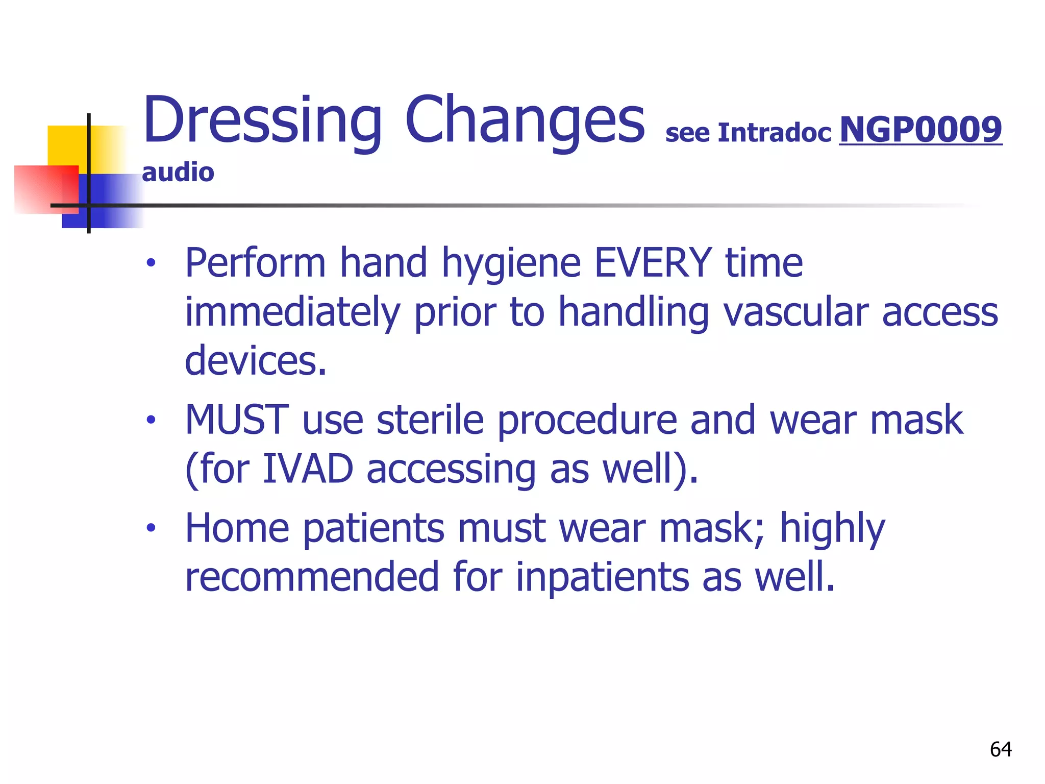 Dressing Changes  see Intradoc  NGP0009 audio Perform hand hygiene EVERY time immediately prior to handling vascular access devices. MUST use sterile procedure and wear mask (for IVAD accessing as well). Home patients must wear mask; highly recommended for inpatients as well. 