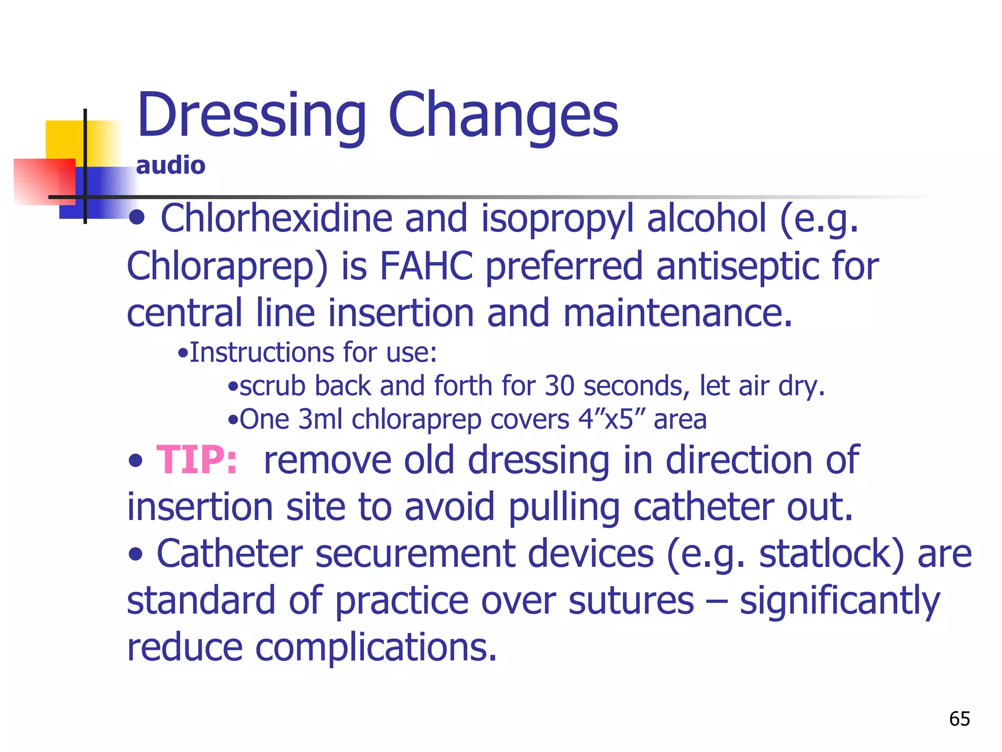 Dressing Changes audio Chlorhexidine and isopropyl alcohol (e.g. Chloraprep) is FAHC preferred antiseptic for central line insertion and maintenance. Instructions for use:  scrub back and forth for 30 seconds, let air dry. One 3ml chloraprep covers 4”x5” area TIP:   remove old dressing in direction of insertion site to avoid pulling catheter out. Catheter securement devices (e.g. statlock) are standard of practice over sutures – significantly reduce complications. 