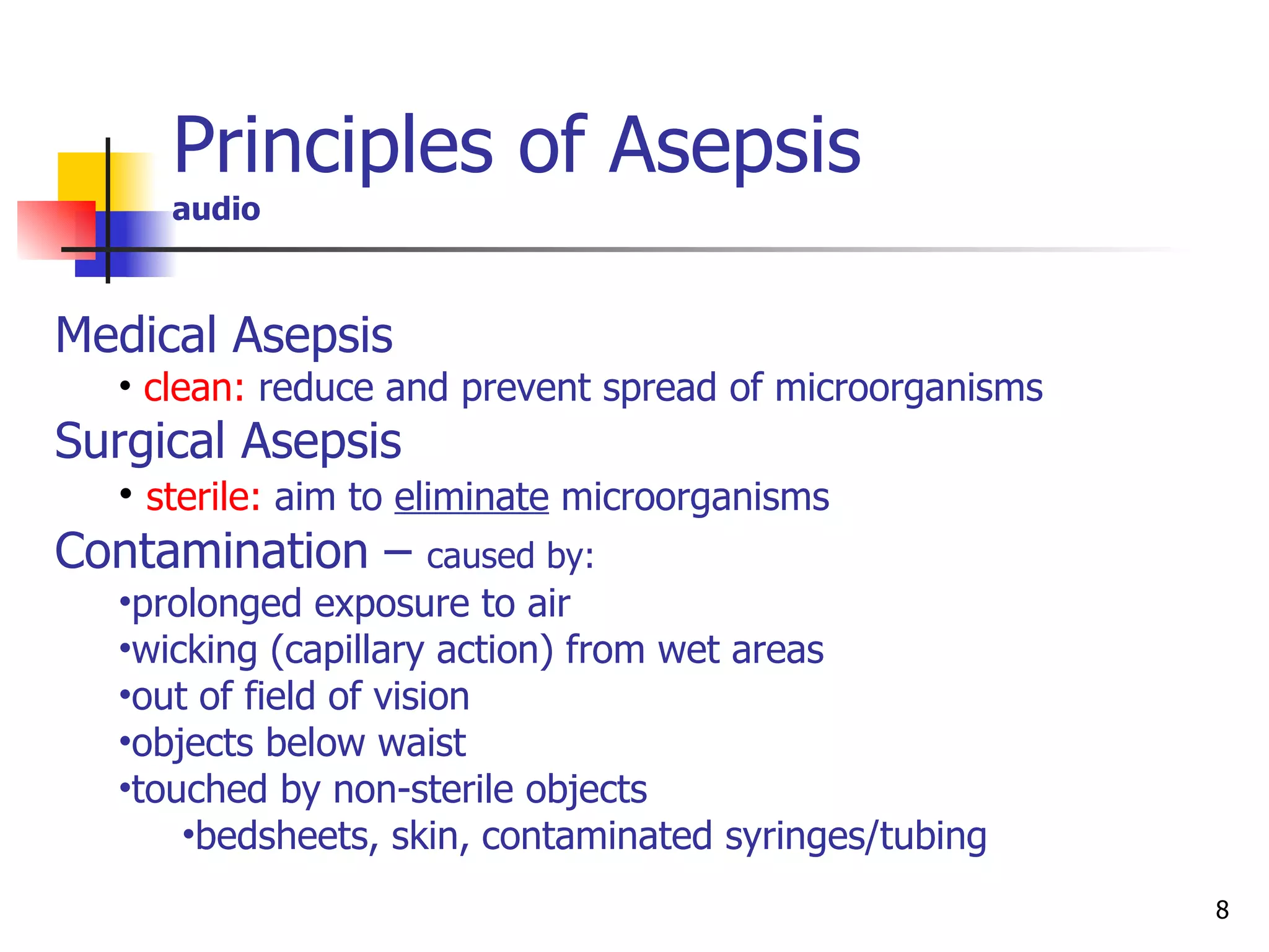 Principles of Asepsis  audio Medical Asepsis   clean:   reduce and prevent spread of microorganisms Surgical Asepsis   sterile:   aim to  eliminate  microorganisms Contamination –  caused by: prolonged exposure to air wicking (capillary action) from wet areas out of field of vision objects below waist touched by non-sterile objects bedsheets, skin,   contaminated syringes/tubing 