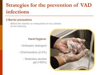 Strategies for the prevention of VAD
infections
2 Barrier precautions
- Before the insertion or manipulation of any catheter,
do the following
Hand Hygiene:
- Antiseptic detergent
- Chlorhexidine (2-4%)
- Waterless alcohol
gel (>60%)
 