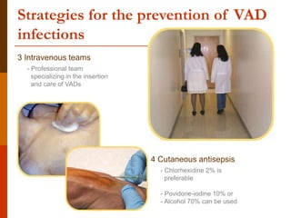 Strategies for the prevention of VAD
infections
3 Intravenous teams
4 Cutaneous antisepsis
- Chlorhexidine 2% is
preferable
- Povidone-iodine 10% or
- Alcohol 70% can be used
- Professional team
specializing in the insertion
and care of VADs
 