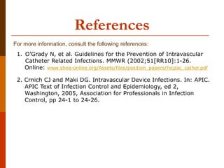 For more information, consult the following references:
References
1. O’Grady N, et al. Guidelines for the Prevention of Intravascular
Catheter Related Infections. MMWR (2002;51[RR10]:1-26.
Online: www.shea-online.org/Assets/files/position_papers/hicpac_cather.pdf
2. Crnich CJ and Maki DG. Intravascular Device Infections. In: APIC.
APIC Text of Infection Control and Epidemiology, ed 2,
Washington, 2005, Association for Professionals in Infection
Control, pp 24-1 to 24-26.
 